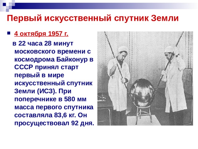 Первый искусственный спутник Земли 4 октября 1957 г.   в 22 часа 28 минут московского времени с космодрома Байконур в СССР принял старт первый в мире искусственный спутник Земли (ИСЗ). При поперечнике в 580 мм масса первого спутника составляла 83,6 кг. Он просуществовал 92 дня.