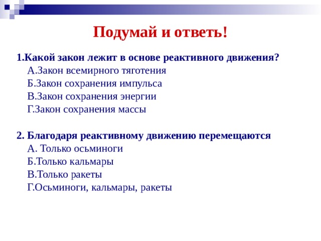 Подумай и ответь! 1.Какой закон лежит в основе реактивного движения?  А.Закон всемирного тяготения  Б.Закон сохранения импульса  В.Закон сохранения энергии  Г.Закон сохранения массы 2. Благодаря реактивному движению перемещаются  А. Только осьминоги  Б.Только кальмары  В.Только ракеты  Г.Осьминоги, кальмары, ракеты