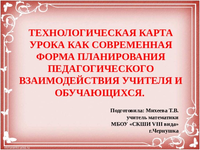 ТЕХНОЛОГИЧЕСКАЯ КАРТА УРОКА КАК СОВРЕМЕННАЯ ФОРМА ПЛАНИРОВАНИЯ ПЕДАГОГИЧЕСКОГО ВЗАИМОДЕЙСТВИЯ УЧИТЕЛЯ И ОБУЧАЮЩИХСЯ. Подготовила: Михеева Т.В.  учитель математики  МБОУ «СКШИ VIII вида»  г.Чернушка