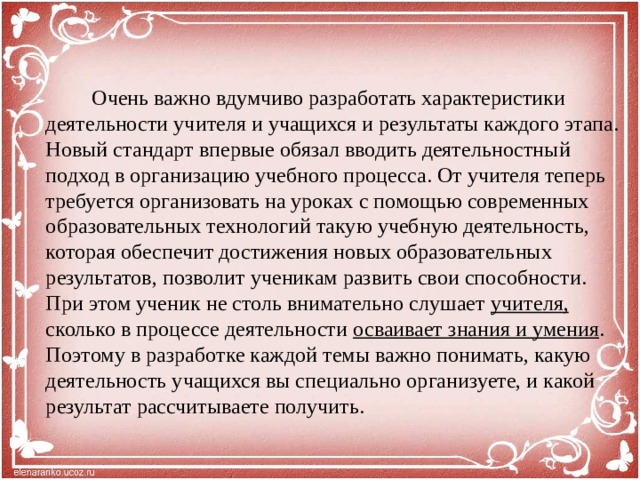 Очень важно вдумчиво разработать характеристики деятельности учителя и учащихся и результаты каждого этапа. Новый стандарт впервые обязал вводить деятельностный подход в организацию учебного процесса. От учителя теперь требуется организовать на уроках с помощью современных образовательных технологий такую учебную деятельность, которая обеспечит достижения новых образовательных результатов, позволит ученикам развить свои способности. При этом ученик не столь внимательно слушает учителя, сколько в процессе деятельности осваивает знания и умения . Поэтому в разработке каждой темы важно понимать, какую деятельность учащихся вы специально организуете, и какой результат рассчитываете получить.