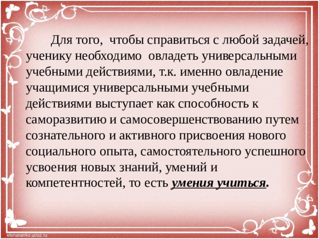 Для того, чтобы справиться с любой задачей, ученику необходимо овладеть универсальными учебными действиями, т.к. именно овладение учащимися универсальными учебными действиями выступает как способность к саморазвитию и самосовершенствованию путем сознательного и активного присвоения нового социального опыта, самостоятельного успешного усвоения новых знаний, умений и компетентностей, то есть умения учиться .