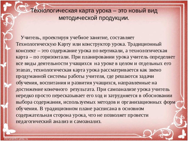 Технологическая карта урока – это новый вид методической продукции.    Учитель, проектируя учебное занятие, составляет Технологическую Карту или конструктор урока. Традиционный конспект – это содержание урока по вертикали, а технологическая карта – по горизонтали. При планировании урока учитель определяет все виды деятельности учащихся на уроке в целом и отдельных его этапах, технологическая карта урока рассматривается как звено продуманной системы работы учителя, где решаются задачи обучения, воспитания и развития учащихся, направленные на достижение конечного результата. При самоанализе урока учитель нередко просто пересказывает его ход и затрудняется в обосновании выбора содержания, используемых методов и организационных форм обучения. В традиционном плане расписана в основном содержательная сторона урока, что не позволяет провести педагогический анализ и самоанализ.