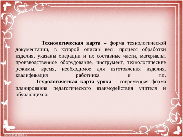 Технологическая карта – форма технологической документации, в которой описан весь процесс обработки изделия, указаны операции и их составные части, материалы, производственное оборудование, инструмент, технологические режимы, время, необходимое для изготовления изделия, квалификация работника и т.п.   Технологическая карта урока – современная форма планирования педагогического взаимодействия учителя и обучающихся.