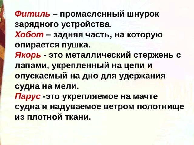 Фитиль – промасленный шнурок зарядного устройства . Хобот – задняя часть, на которую опирается пушка. Якорь - это металлический стержень с лапами, укрепленный на цепи и опускаемый на дно для удержания судна на мели. Парус -это укрепляемое на мачте судна и надуваемое ветром полотнище из плотной ткани.