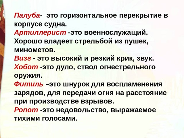 Палуба - это горизонтальное перекрытие в корпусе судна. Артиллерист -это военнослужащий. Хорошо владеет стрельбой из пушек, минометов. Визг - это высокий и резкий крик, звук. Хобот -это дуло, ствол огнестрельного оружия. Фитиль –это шнурок для воспламенения зарядов, для передачи огня на расстояние при производстве взрывов. Ропот -это недовольство, выражаемое тихими голосами.