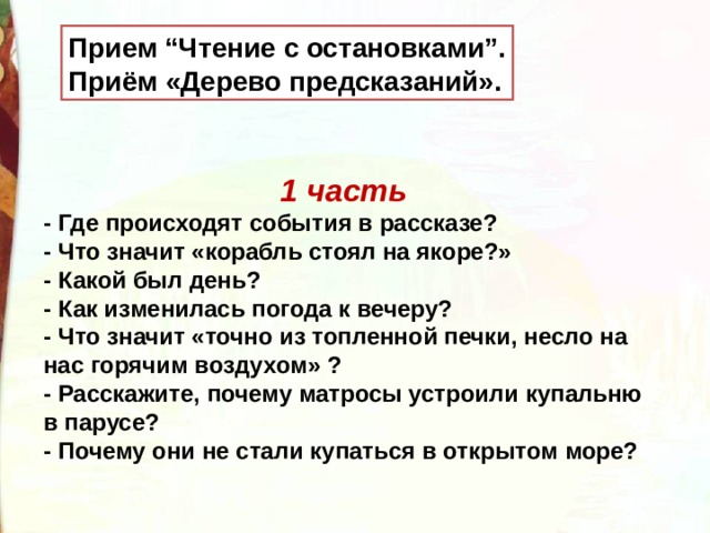 Прием “Чтение с остановками”. Приём «Дерево предсказаний». 1 часть - Где происходят события в рассказе? - Что значит «корабль стоял на якоре?» - Какой был день? - Как изменилась погода к вечеру?  - Что значит «точно из топленной печки, несло на нас горячим воздухом» ? - Расскажите, почему матросы устроили купальню в парусе? - Почему они не стали купаться в открытом море?