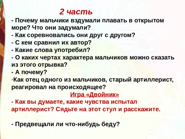 2 часть - Почему мальчики вздумали плавать в открытом море? Что они задумали? - Как соревновались они друг с другом?  - С кем сравнил их автор? - Какие слова употребил?  - О каких чертах характера мальчиков можно сказать из этого отрывка?  - А почему? Как отец одного из мальчиков, старый артиллерист, реагировал на происходящее? Игра «Двойник» - Как вы думаете, какие чувства испытал артиллерист? Сядьте на этот стул и расскажите.   - Предвещали ли что-нибудь беду?