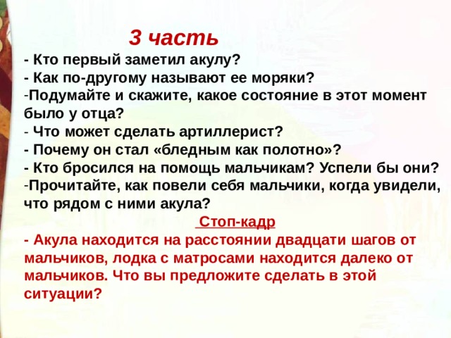 3 часть - Кто первый заметил акулу? - Как по-другому называют ее моряки? Подумайте и скажите, какое состояние в этот момент было у отца? - Что может сделать артиллерист? - Почему он стал «бледным как полотно»? - Кто бросился на помощь мальчикам? Успели бы они? Прочитайте, как повели себя мальчики, когда увидели, что рядом с ними акула?  Стоп-кадр - Акула находится на расстоянии двадцати шагов от мальчиков, лодка с матросами находится далеко от мальчиков. Что вы предложите сделать в этой ситуации?