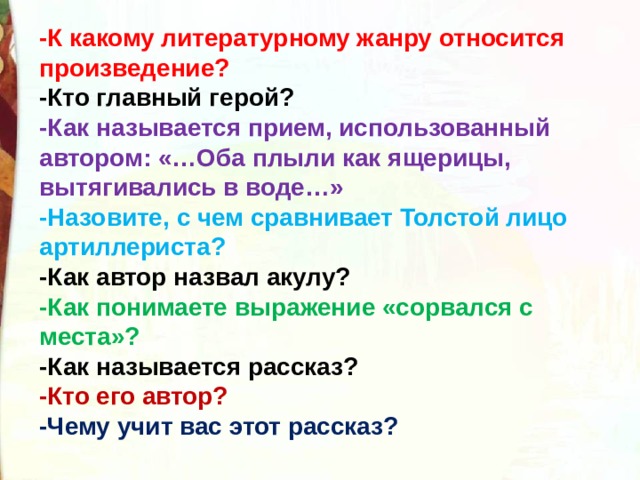 -К какому литературному жанру относится произведение? -Кто главный герой? -Как называется прием, использованный автором: «…Оба плыли как ящерицы, вытягивались в воде…» -Назовите, с чем сравнивает Толстой лицо артиллериста? -Как автор назвал акулу? -Как понимаете выражение «сорвался с места»? -Как называется рассказ? -Кто его автор? -Чему учит вас этот рассказ?