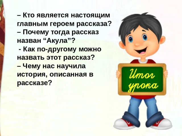 – Кто является настоящим главным героем рассказа? – Почему тогда рассказ назван “Акула”?   - Как по-другому можно назвать этот рассказ? – Чему нас научила история, описанная в рассказе?