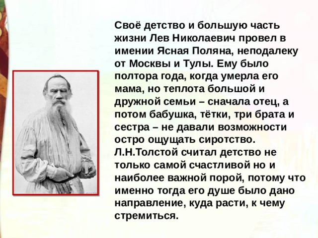 Своё детство и большую часть жизни Лев Николаевич провел в имении Ясная Поляна, неподалеку от Москвы и Тулы. Ему было полтора года, когда умерла его мама, но теплота большой и дружной семьи – сначала отец, а потом бабушка, тётки, три брата и сестра – не давали возможности остро ощущать сиротство. Л.Н.Толстой считал детство не только самой счастливой но и наиболее важной порой, потому что именно тогда его душе было дано направление, куда расти, к чему стремиться. 