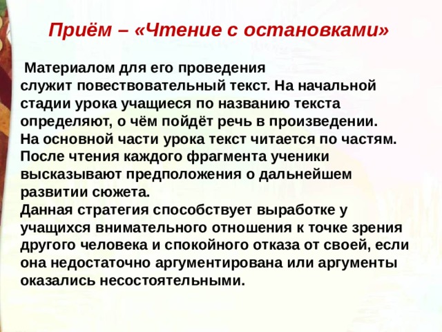 Приём – «Чтение с остановками»   Материалом для его проведения служит повествовательный текст. На начальной стадии урока учащиеся по названию текста определяют, о чём пойдёт речь в произведении. На основной части урока текст читается по частям. После чтения каждого фрагмента ученики высказывают предположения о дальнейшем развитии сюжета. Данная стратегия способствует выработке у учащихся внимательного отношения к точке зрения другого человека и спокойного отказа от своей, если она недостаточно аргументирована или аргументы оказались несостоятельными.