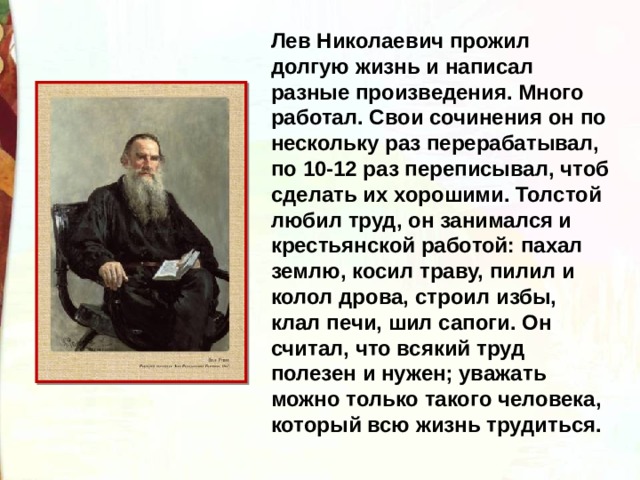 Лев Николаевич прожил долгую жизнь и написал разные произведения. Много работал. Свои сочинения он по нескольку раз перерабатывал, по 10-12 раз переписывал, чтоб сделать их хорошими. Толстой любил труд, он занимался и крестьянской работой: пахал землю, косил траву, пилил и колол дрова, строил избы, клал печи, шил сапоги. Он считал, что всякий труд полезен и нужен; уважать можно только такого человека, который всю жизнь трудиться. 