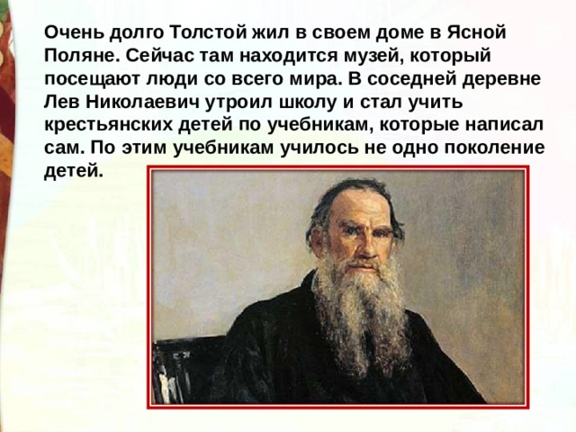 Очень долго Толстой жил в своем доме в Ясной Поляне. Сейчас там находится музей, который посещают люди со всего мира. В соседней деревне Лев Николаевич утроил школу и стал учить крестьянских детей по учебникам, которые написал сам. По этим учебникам училось не одно поколение детей.