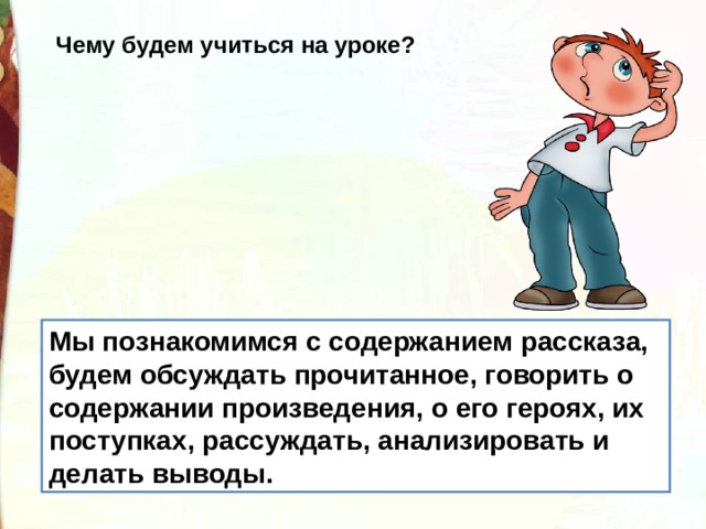 Чему будем учиться на уроке? Мы познакомимся с содержанием рассказа, будем обсуждать прочитанное, говорить о содержании произведения, о его героях, их поступках, рассуждать, анализировать и делать выводы. 