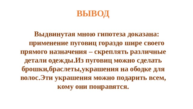 ВЫВОД  Выдвинутая мною гипотеза доказана: применение пуговиц гораздо шире своего прямого назначения – скреплять различные детали одежды.Из пуговиц можно сделать брошки,браслеты,украшения на ободке для волос.Эти украшения можно подарить всем, кому они понравятся.