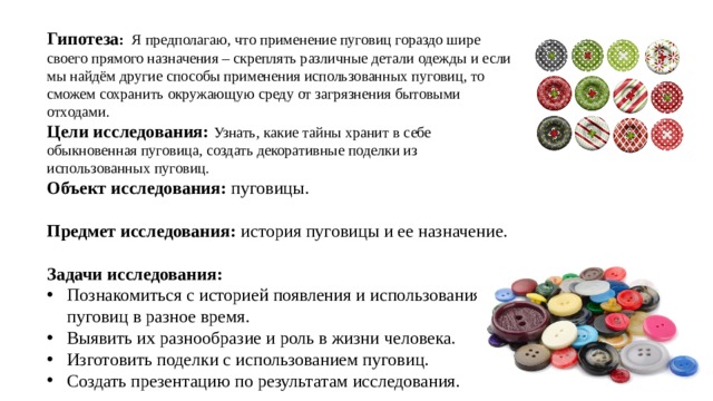 Гипотеза :  Я предполагаю, что применение пуговиц гораздо шире своего прямого назначения – скреплять различные детали одежды и если мы найдём другие способы применения использованных пуговиц, то сможем сохранить окружающую среду от загрязнения бытовыми отходами. Цели исследования:  Узнать, какие тайны хранит в себе обыкновенная пуговица, создать декоративные поделки из использованных пуговиц. Объект исследования: пуговицы.  Предмет исследования: история пуговицы и ее назначение.  Задачи исследования: