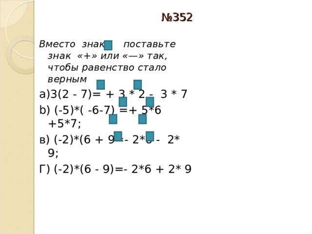 № 352 Вместо знака поставьте знак «+» или «—» так, чтобы равенство стало верным а)3(2 - 7)= + 3 * 2  -  3 * 7 b) ( - 5) * ( - 6 - 7) = + 5 * 6 + 5 * 7; в) (- 2) * (6 + 9 =- 2 * 6 - 2 * 9; Г) (- 2) * (6 - 9) =- 2 * 6 + 2 * 9