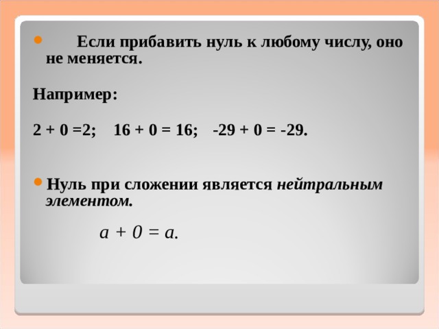 Если прибавить нуль к любому числу, оно не меняется.  Например:  2 + 0 =2; 16 + 0 = 16;  -29 + 0 = -29.       Нуль при сложении является нейтральным элементом.