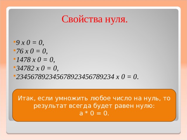 Свойства нуля.  9 х 0 = 0, 76 х 0 = 0, 1478 х 0 = 0, 34782 х 0 = 0, 234567892345678923456789234 х 0 = 0.   Итак, если умножить любое число на нуль, то результат всегда будет равен нулю: а * 0 = 0.