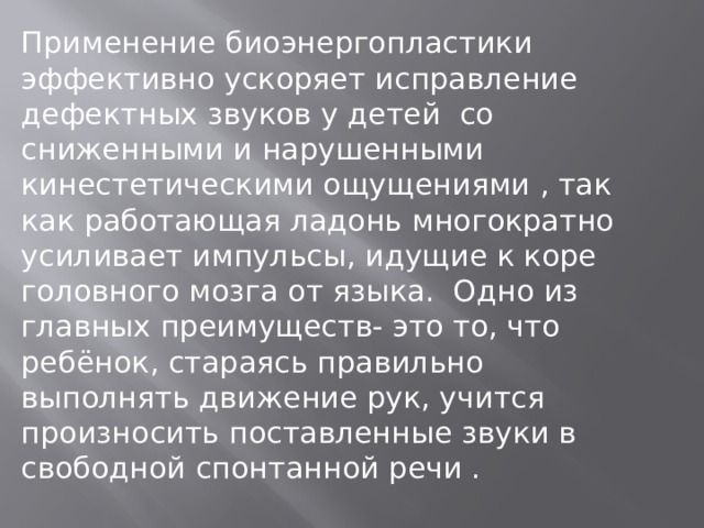 Применение биоэнергопластики эффективно ускоряет исправление дефектных звуков у детей со сниженными и нарушенными кинестетическими ощущениями , так как работающая ладонь многократно усиливает импульсы, идущие к коре головного мозга от языка. Одно из главных преимуществ- это то, что ребёнок, стараясь правильно выполнять движение рук, учится произносить поставленные звуки в свободной спонтанной речи .