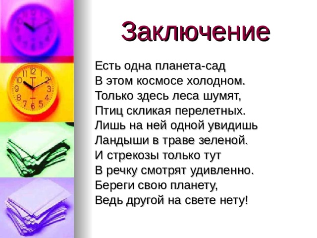 Заключение  Есть одна планета-сад  В этом космосе холодном.  Только здесь леса шумят,  Птиц скликая перелетных.  Лишь на ней одной увидишь  Ландыши в траве зеленой.  И стрекозы только тут  В речку смотрят удивленно.  Береги свою планету,  Ведь другой на свете нету!