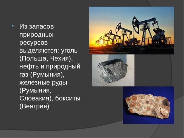 Из запасов природных ресурсов выделяются: уголь (Польша, Чехия), нефть и природный газ (Румыния), железные руды (Румыния, Словакия), бокситы (Венгрия).