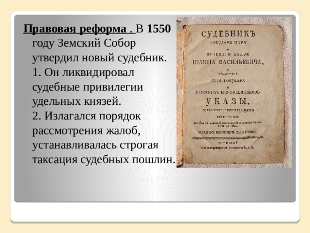 Правовая реформа . В 1550 году Земский Собор утвердил новый судебник.  1. Он ликвидировал судебные привилегии удельных князей.  2. Излагался порядок рассмотрения жалоб, устанавливалась строгая таксация судебных пошлин. .