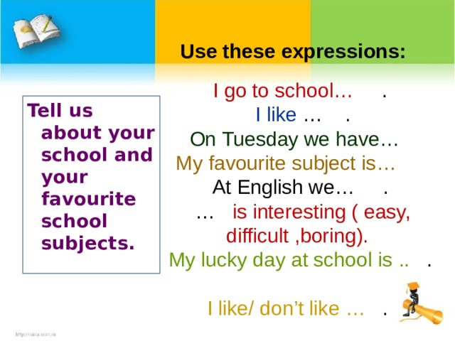 Use these expressions: I go to school … .  I like  … . On Tuesday we have …  My favourite subject is …  At English we … .   …  is interesting ( easy, difficult ,boring). My lucky day at school is ..  .  I like/ don’t like …  .  Tell us about your school and your favourite school subjects .