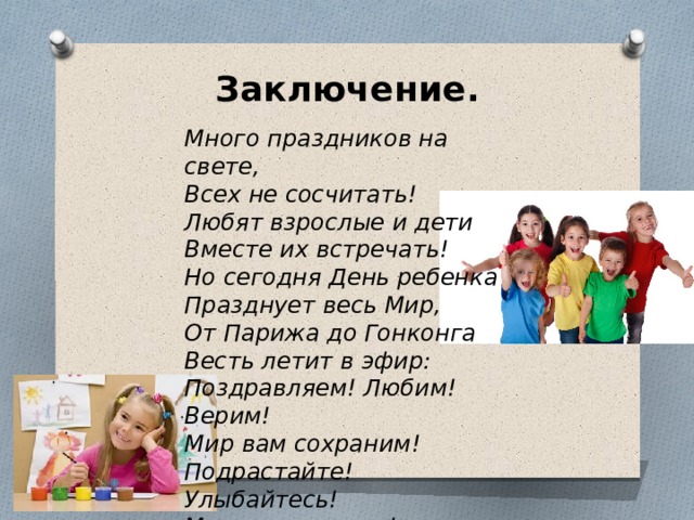 Заключение.   Много праздников на свете,   Всех не сосчитать!   Любят взрослые и дети   Вместе их встречать! Но сегодня День ребенка   Празднует весь Мир,   От Парижа до Гонконга   Весть летит в эфир: Поздравляем! Любим! Верим!   Мир вам сохраним!   Подрастайте! Улыбайтесь!   Мы вас защитим! 