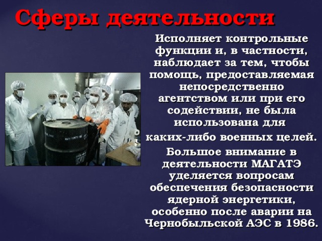 Сферы деятельности Исполняет контрольные функции и, в частности, наблюдает за тем, чтобы помощь, предоставляемая непосредственно агентством или при его содействии, не была использована для каких-либо военных целей. Большое внимание в деятельности МАГАТЭ уделяется вопросам обеспечения безопасности ядерной энергетики, особенно после аварии на Чернобыльской АЭС в 1986.