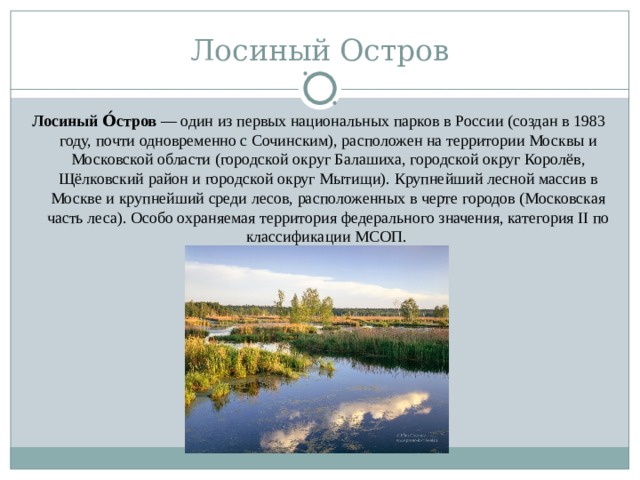 Лосиный Остров Лосиный О́стров  — один из первых национальных парков в России (создан в 1983 году, почти одновременно с Сочинским), расположен на территории Москвы и Московской области (городской округ Балашиха, городской округ Королёв, Щёлковский район и городской округ Мытищи). Крупнейший лесной массив в Москве и крупнейший среди лесов, расположенных в черте городов (Московская часть леса). Особо охраняемая территория федерального значения, категория II по классификации МСОП.