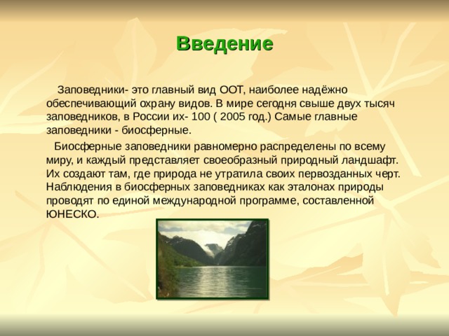 Введение  Заповедники- это главный вид ООТ, наиболее надёжно обеспечивающий охрану видов. В мире сегодня свыше двух тысяч заповедников, в России их- 100 ( 2005 год.) Самые главные заповедники - биосферные.  Биосферные заповедники равномерно распределены по всему миру, и каждый представляет своеобразный природный ландшафт. Их создают там, где природа не утратила своих первозданных черт. Наблюдения в биосферных заповедниках как эталонах природы проводят по единой международной программе, составленной ЮНЕСКО.