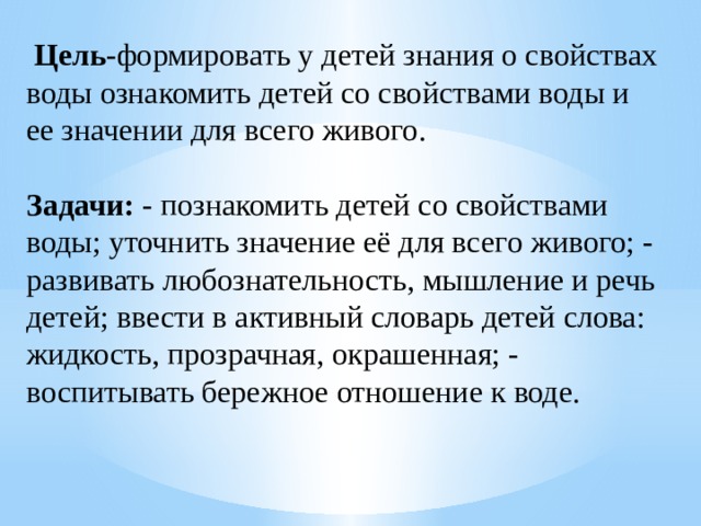 Цель -формировать у детей знания о свойствах воды ознакомить детей со свойствами воды и ее значении для всего живого. Задачи:  - познакомить детей со свойствами воды; уточнить значение её для всего живого; - развивать любознательность, мышление и речь детей; ввести в активный словарь детей слова: жидкость, прозрачная, окрашенная; - воспитывать бережное отношение к воде.