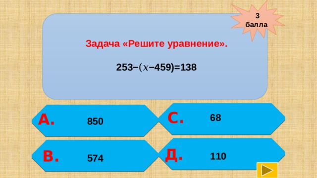 3 балла   Задача «Решите уравнение».  253−(𝑥−459)=138 С.  А. 68 850   Д. В. 110  574