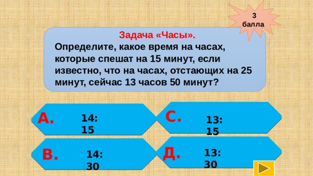 3 балла  Задача «Часы». Определите, какое время на часах, которые спешат на 15 минут, если известно, что на часах, отстающих на 25 минут, сейчас 13 часов 50 минут? С.  А. 14:15  13:15   Д. В. 13:30  14:30