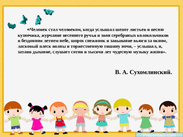 « Человек стал человеком, когда услышал шепот листьев и песню кузнечика, журчание весеннего ручья и звон серебряных колокольчиков в бездонном летнем небе, шорох снежинок и завывание вьюги за окном, ласковый плеск волны и торжественную тишину ночи, – услышал, и, затаив дыхание, слушает сотни и тысячи лет чудесную музыку жизни».   В. А. Сухомлинский. Prezentacii.com