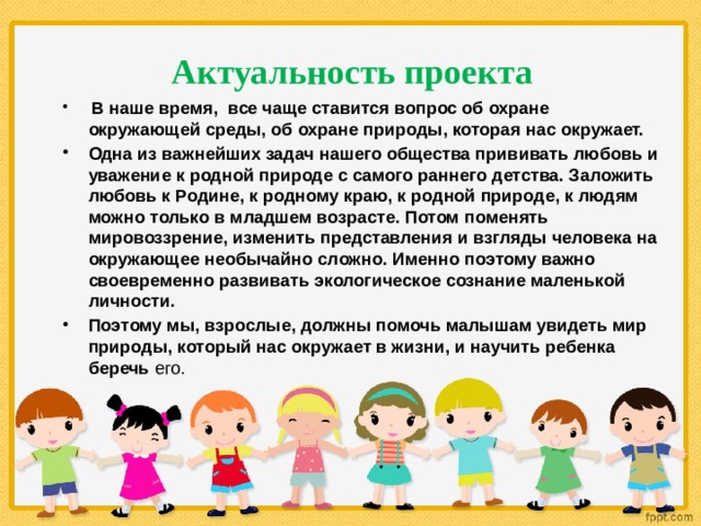 Актуальность проекта  В наше время, все чаще ставится вопрос об охране окружающей среды, об охране природы, которая нас окружает. Одна из важнейших задач нашего общества прививать любовь и уважение к родной природе с самого раннего детства. Заложить любовь к Родине, к родному краю, к родной природе, к людям можно только в младшем возрасте. Потом поменять мировоззрение, изменить представления и взгляды человека на окружающее необычайно сложно. Именно поэтому важно своевременно развивать экологическое сознание маленькой личности. Поэтому мы, взрослые, должны помочь малышам увидеть мир природы, который нас окружает в жизни, и научить ребенка беречь его.