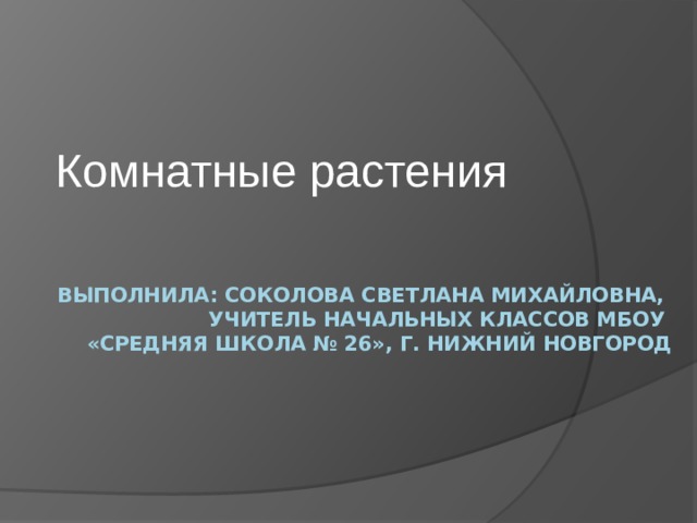 Комнатные растения  Выполнила: Соколова Светлана Михайловна,  учитель начальных классов МБОУ  «Средняя школа № 26», г. Нижний Новгород