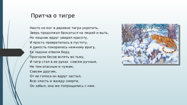 Притча о тигре Никто не мог в деревне тигра укротить, Зверь продолжал бросаться на людей и выть, Но хищник вдруг увидел красоту, И ярость превратилась в пустоту, А дикость покорилась нежному врагу, Ее ладони отвели беду, Прогнали бесов вспять во тьму, И тигр стал в ее руках совсем ручным, Не тем опасным и чужим, Совсем другим, От ее голоса он вдруг застыл, Всю злость и жажду смерти, Он забыл, она же попрощалась с ним.