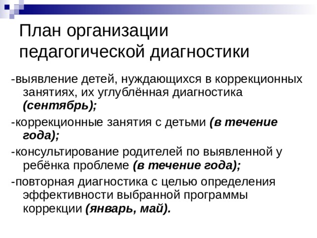 План организации  педагогической диагностики - выявление детей, нуждающихся в коррекционных занятиях, их углублённая диагностика (сентябрь);  -коррекционные занятия с детьми (в течение года); -консультирование родителей по выявленной у ребёнка проблеме (в течение года); -повторная диагностика с целью определения эффективности выбранной программы коррекции (январь, май).