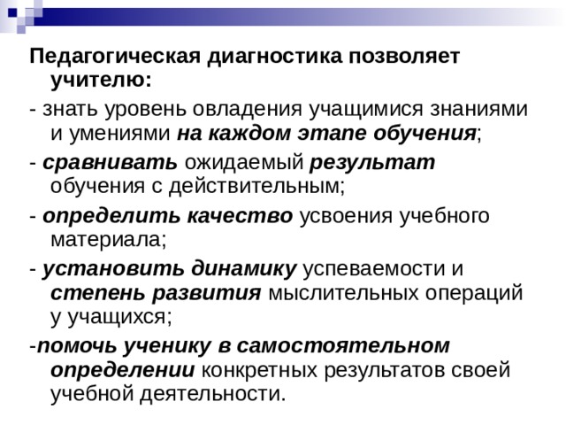 Педагогическая диагностика позволяет учителю: - знать уровень овладения учащимися знаниями и умениями на каждом этапе обучения ; - сравнивать ожидаемый результат обучения с действительным; - определить качество усвоения учебного материала; - установить динамику успеваемости и степень развития мыслительных операций у учащихся; - помочь ученику в самостоятельном определении конкретных результатов своей учебной деятельности.