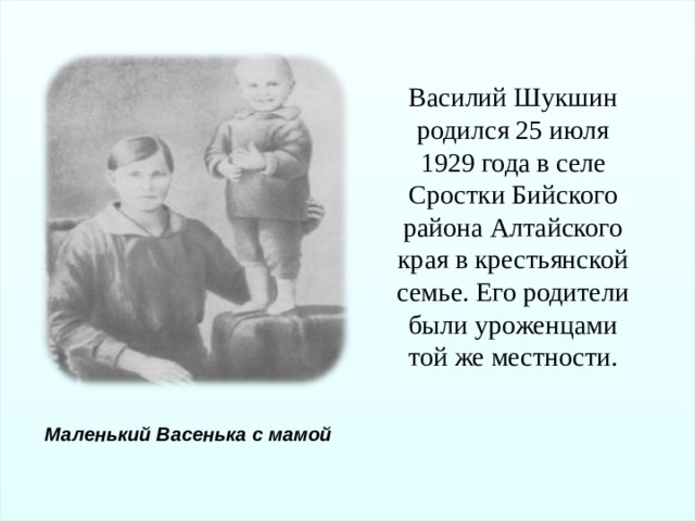 Василий Шукшин родился 25 июля 1929 года в селе Сростки Бийского района Алтайского края в крестьянской семье. Его родители были уроженцами той же местности. Маленький Васенька с мамой