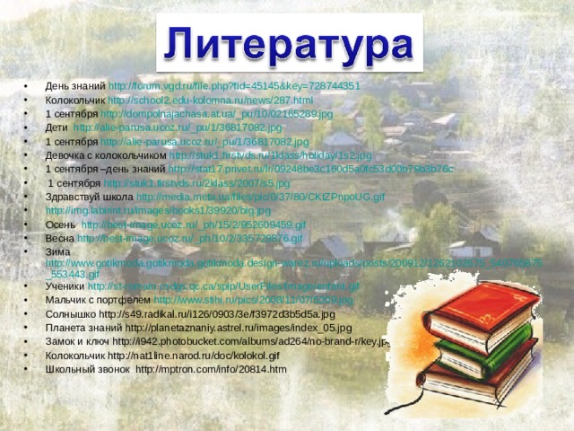 День знаний http://forum.vgd.ru/file.php?fid=45145&key=728744351 Колокольчик http://school2.edu-kolomna.ru/news/287.html 1 сентября http://dompolnajachasa.at.ua/_pu/10/02165289.jpg Дети http://alie-parusa.ucoz.ru/_pu/1/36817082.jpg 1 сентября http://alie-parusa.ucoz.ru/_pu/1/36817082.jpg Девочка с колокольчиком http://stuk1.firstvds.ru/1klass/holiday/1s2.jpg 1 сентября –день знаний http://stat17.privet.ru/lr/09248be3c160d5a0fc53d00b79b3b76c  1 сентября http://stuk1.firstvds.ru/2klass/2007/s5.jpg Здравствуй школа http://media.meta.ua/files/pic/0/37/80/CKtZPnpoUG.gif http://img.labirint.ru/images/books1/39920/big.jpg Осень http://best-image.ucoz.ru/_ph/15/2/952609459.gif Весна http://best-image.ucoz.ru/_ph/10/2/335729876.gif Зима http://www.gotikmoda.gotikmoda.gotikmoda.design-warez.ru/uploads/posts/200912/1262102675_540765875_553443.gif Ученики http://st-romain.csdgs.qc.ca/spip/UserFiles/Image/enfant.gif Мальчик с портфелем http://www.stihi.ru/pics/2008/11/07/5209.jpg Солнышко http://s49.radikal.ru/i126/0903/3e/f3972d3b5d5a.jpg Планета знаний http://planetaznaniy.astrel.ru/images/index_05.jpg Замок и ключ http://i942.photobucket.com/albums/ad264/no-brand-r/key.jpg Колокольчик http://nat1line.narod.ru/doc/kolokol.gif Школьный звонок http://mptron.com/info/20814.htm