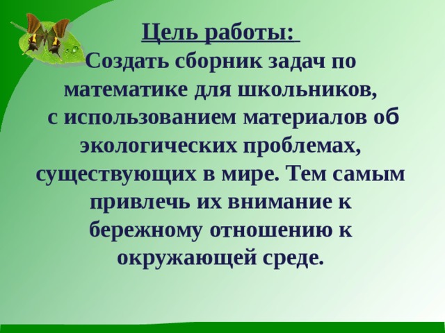 Цель работы:  Создать сборник задач по математике для школьников,  с использованием материалов о б экологических проблемах, существующих в мире. Тем самым привлечь их внимание к бережному отношению к окружающей среде.