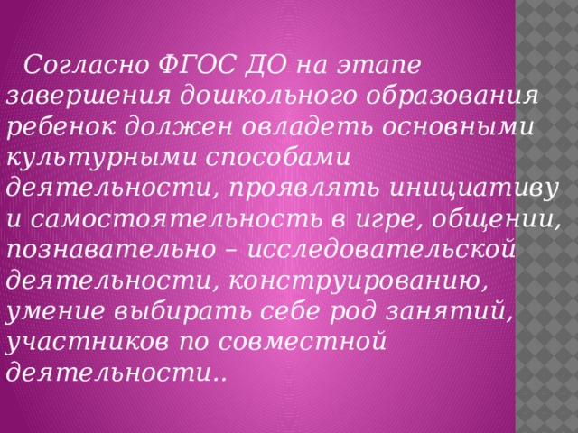 Согласно ФГОС ДО на этапе завершения дошкольного образования ребенок должен овладеть основными культурными способами деятельности, проявлять инициативу и самостоятельность в игре, общении, познавательно – исследовательской деятельности, конструированию, умение выбирать себе род занятий, участников по совместной деятельности..