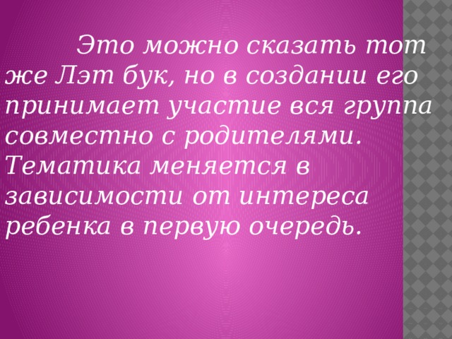 Это можно сказать тот же Лэт бук, но в создании его принимает участие вся группа совместно с родителями. Тематика меняется в зависимости от интереса ребенка в первую очередь.