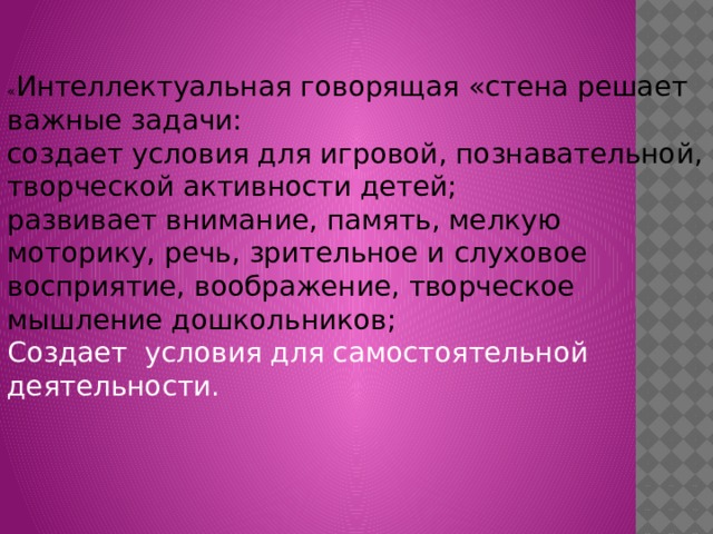 « Интеллектуальная говорящая « стена решает важные задачи: создает условия для игровой, познавательной, творческой активности детей; развивает внимание, память, мелкую моторику, речь, зрительное и   слуховое восприятие, воображение, творческое мышление дошкольников; Создает условия для самостоятельной деятельности.