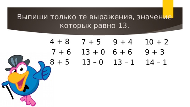 Выпиши только те выражения, значение которых равно 13. 4 + 8 7 + 5 9 + 4 10 + 2 7 + 6 13 + 0 6 + 6 9 + 3 8 + 5 13 – 0 13 – 1 14 – 1
