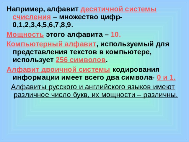 Например, алфавит десятичной системы счисления – множество цифр- 0,1,2,3,4,5,6,7,8,9. Мощность  этого алфавита – 10. Компьютерный алфавит , используемый для представления текстов в компьютере, использует 256 символов . Алфавит двоичной системы кодирования информации имеет всего два символа- 0 и 1. Алфавиты русского и английского языков имеют различное число букв, их мощности – различны.